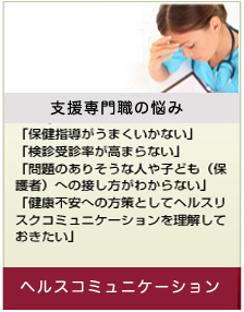 【支援専門職の悩み】「保健指導がうまくいかない」「検診受診率が高まらない」「問題のありそうな人や子ども（保護者）への接し方がわからない」「健康不安への方策としてヘルスリスクコミュニケーションを理解しておきたい」⇒ヘルスコミュニケーション