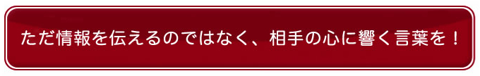 ただ情報を伝えるのではなく、相手の心に響く言葉を！