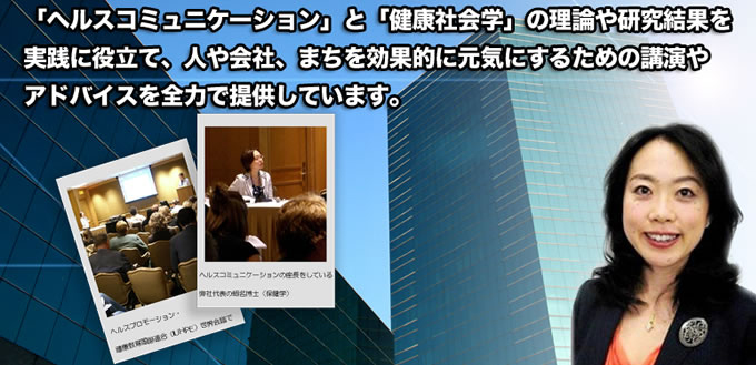 ヘルスコミュニケーションと健康社会学の理論や研究結果を実践に役立て、人や社会、まちを効果的に元気にするための講演やアドバイスを全力で提供しています。